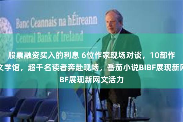 股票融资买入的利息 6位作家现场对谈，10部作品入藏文学馆，超千名读者奔赴现场，番茄小说BIBF展现新网文活力