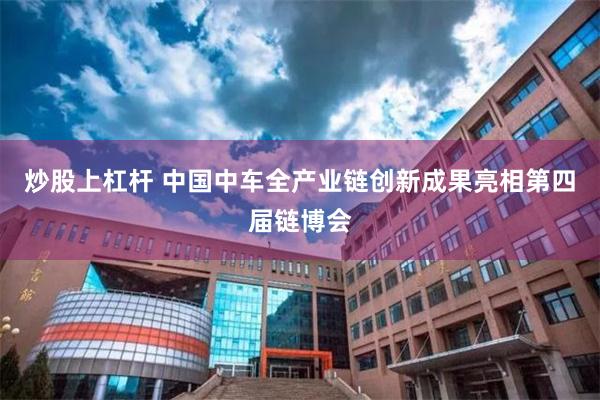 炒股上杠杆 中国中车全产业链创新成果亮相第四届链博会