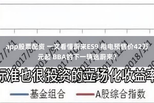 app股票配资 一文看懂蔚来ES9 租电预售价42万元起 BBA的下一辆选蔚来？