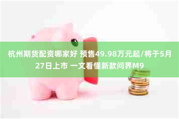 杭州期货配资哪家好 预售49.98万元起/将于5月27日上市 一文看懂新款问界M9