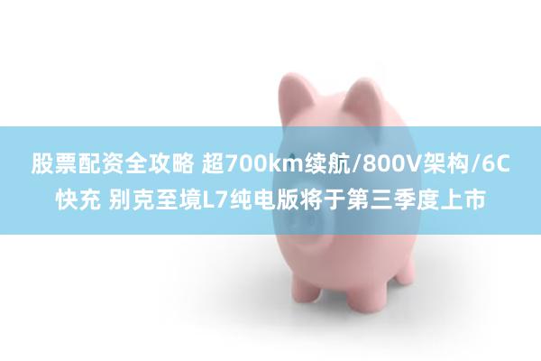 股票配资全攻略 超700km续航/800V架构/6C快充 别克至境L7纯电版将于第三季度上市