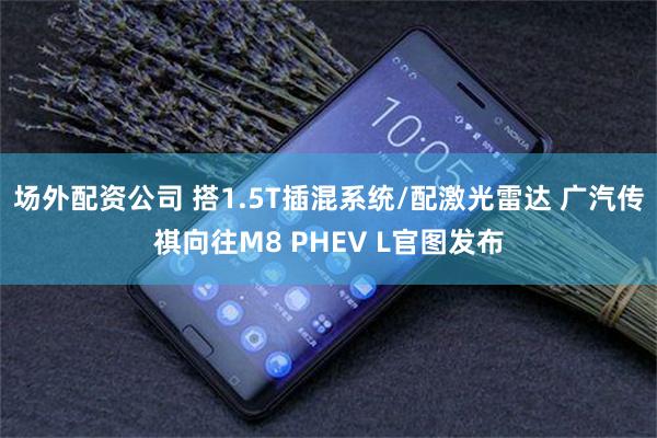 场外配资公司 搭1.5T插混系统/配激光雷达 广汽传祺向往M8 PHEV L官图发布