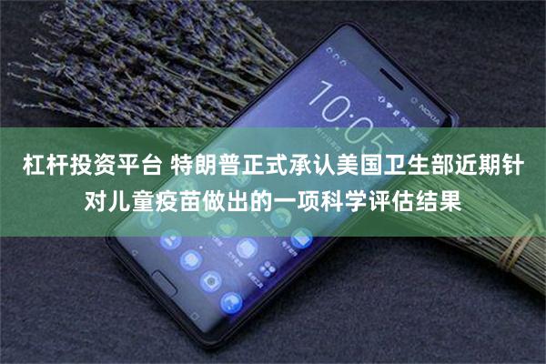 杠杆投资平台 特朗普正式承认美国卫生部近期针对儿童疫苗做出的一项科学评估结果