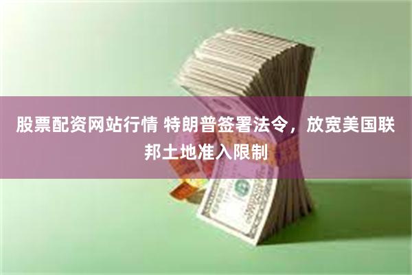 股票配资网站行情 特朗普签署法令，放宽美国联邦土地准入限制