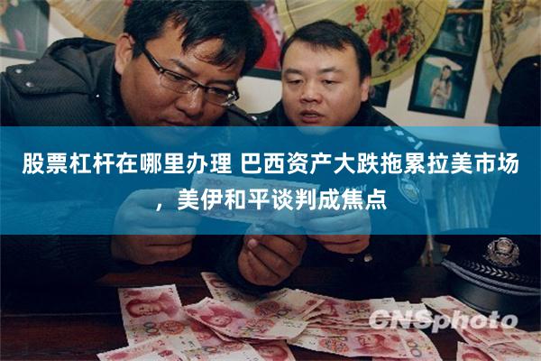 股票杠杆在哪里办理 巴西资产大跌拖累拉美市场，美伊和平谈判成焦点