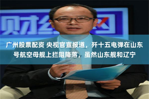广州股票配资 央视官宣报道，歼十五电弹在山东号航空母舰上拦阻降落，虽然山东舰和辽宁