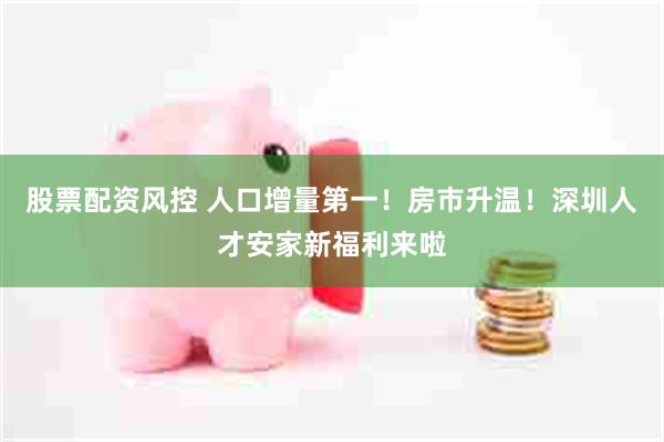 股票配资风控 人口增量第一！房市升温！深圳人才安家新福利来啦