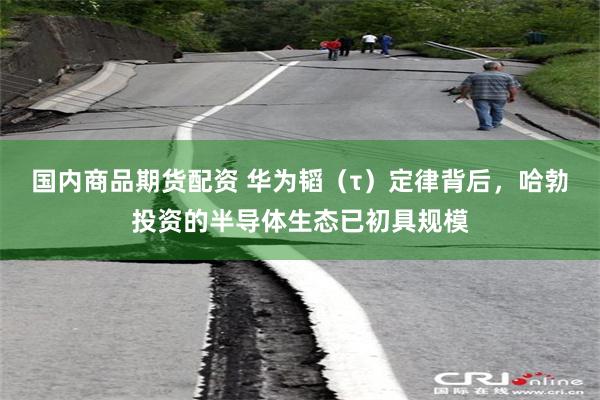 国内商品期货配资 华为韬（τ）定律背后，哈勃投资的半导体生态已初具规模