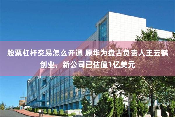 股票杠杆交易怎么开通 原华为盘古负责人王云鹤创业，新公司已估值1亿美元