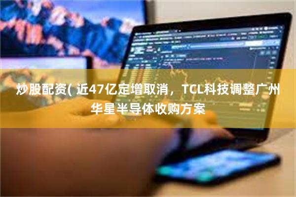 炒股配资( 近47亿定增取消，TCL科技调整广州华星半导体收购方案