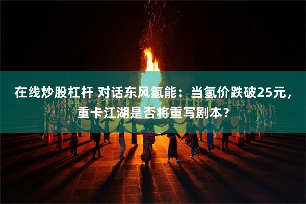在线炒股杠杆 对话东风氢能：当氢价跌破25元，重卡江湖是否将重写剧本？