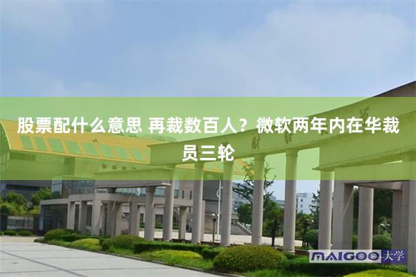 股票配什么意思 再裁数百人？微软两年内在华裁员三轮