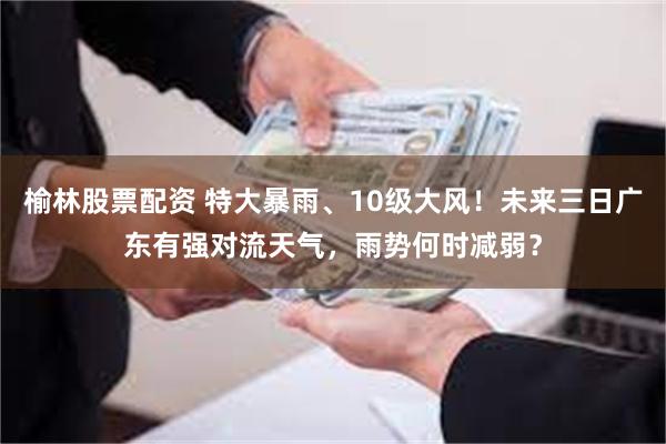 榆林股票配资 特大暴雨、10级大风！未来三日广东有强对流天气，雨势何时减弱？