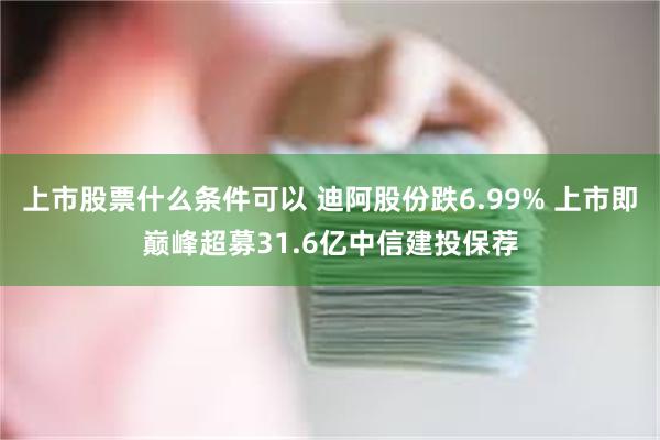 上市股票什么条件可以 迪阿股份跌6.99% 上市即巅峰超募31.6亿中信建投保荐