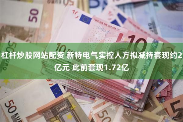 杠杆炒股网站配资 新特电气实控人方拟减持套现约2亿元 此前套现1.72亿