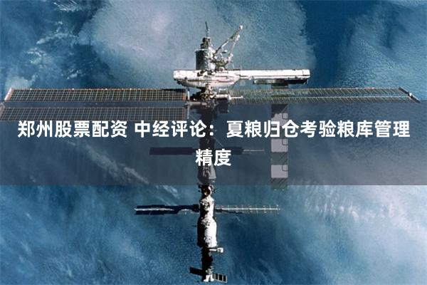 郑州股票配资 中经评论：夏粮归仓考验粮库管理精度