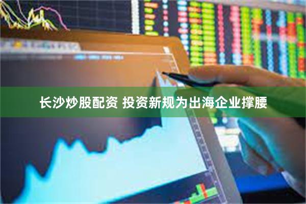 长沙炒股配资 投资新规为出海企业撑腰
