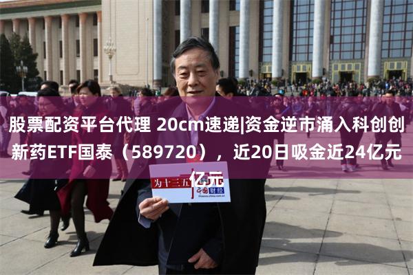 股票配资平台代理 20cm速递|资金逆市涌入科创创新药ETF国泰(589720),近20日吸金近24亿元