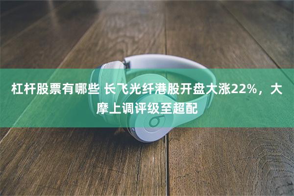 杠杆股票有哪些 长飞光纤港股开盘大涨22%,大摩上调评级至超配