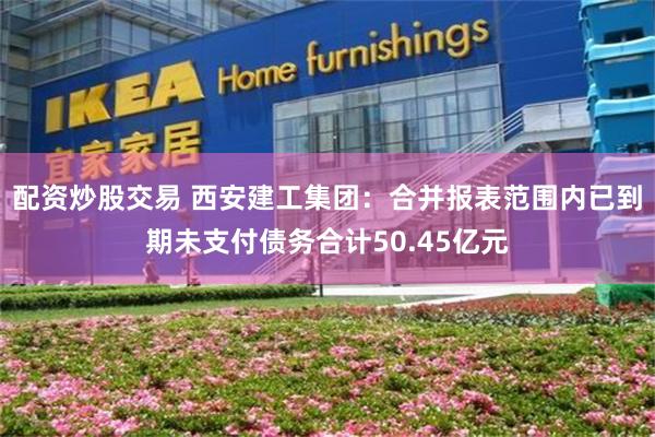 配资炒股交易 西安建工集团：合并报表范围内已到期未支付债务合计50.45亿元