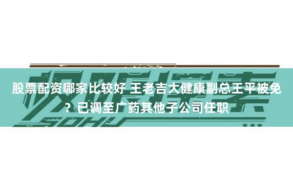 股票配资哪家比较好 王老吉大健康副总王平被免？已调至广药其他子公司任职