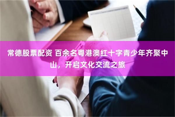 常德股票配资 百余名粤港澳红十字青少年齐聚中山，开启文化交流之旅