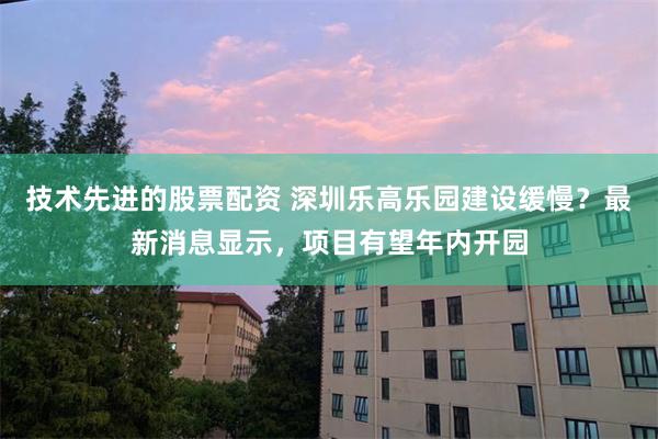 技术先进的股票配资 深圳乐高乐园建设缓慢？最新消息显示，项目有望年内开园