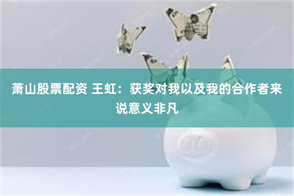 萧山股票配资 王虹：获奖对我以及我的合作者来说意义非凡