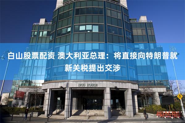 白山股票配资 澳大利亚总理：将直接向特朗普就新关税提出交涉