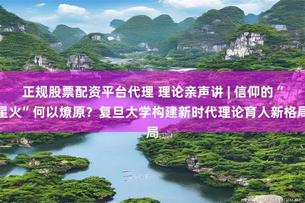 正规股票配资平台代理 理论亲声讲 | 信仰的“星火”何以燎原？复旦大学构建新时代理论育人新格局