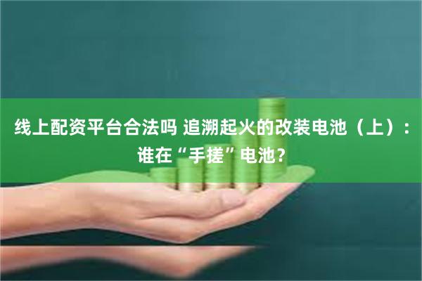线上配资平台合法吗 追溯起火的改装电池（上）：谁在“手搓”电池？