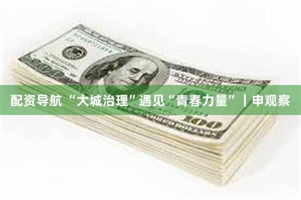 配资导航 “大城治理”遇见“青春力量”｜申观察