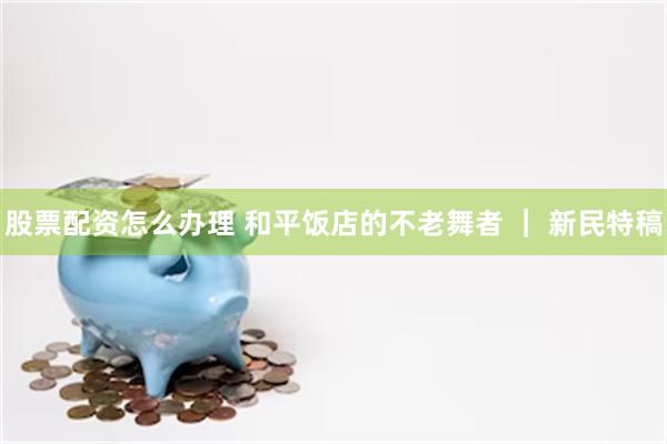 股票配资怎么办理 和平饭店的不老舞者 ｜ 新民特稿