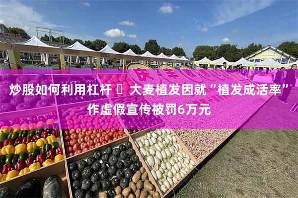 炒股如何利用杠杆 ​大麦植发因就“植发成活率”作虚假宣传被罚6万元