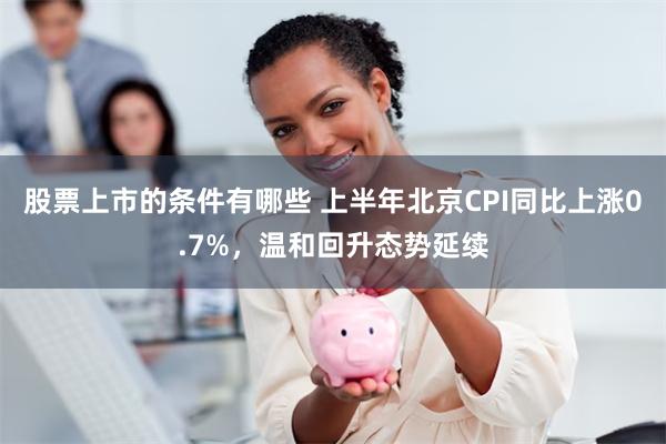 股票上市的条件有哪些 上半年北京CPI同比上涨0.7%，温和回升态势延续