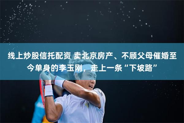 线上炒股信托配资 卖北京房产、不顾父母催婚至今单身的李玉刚，走上一条“下坡路”