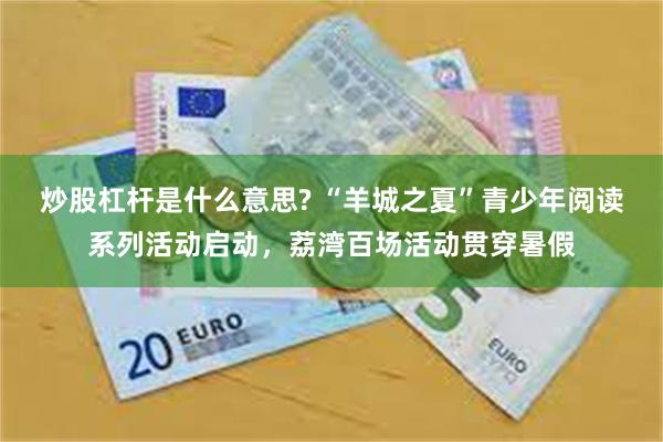 炒股杠杆是什么意思? “羊城之夏”青少年阅读系列活动启动，荔湾百场活动贯穿暑假
