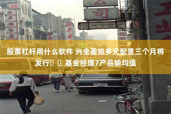 股票杠杆用什么软件 兴全盈旭多元配置三个月将发行 ​基金经理7产品输均值
