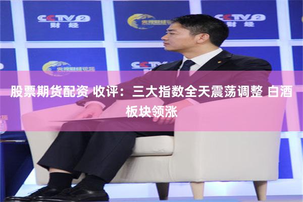 股票期货配资 收评：三大指数全天震荡调整 白酒板块领涨
