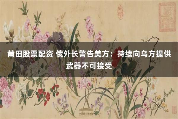 莆田股票配资 俄外长警告美方：持续向乌方提供武器不可接受