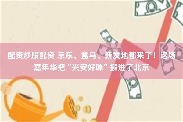 配资炒股配资 京东、盒马、新发地都来了！这场嘉年华把“兴安好味”搬进了北京