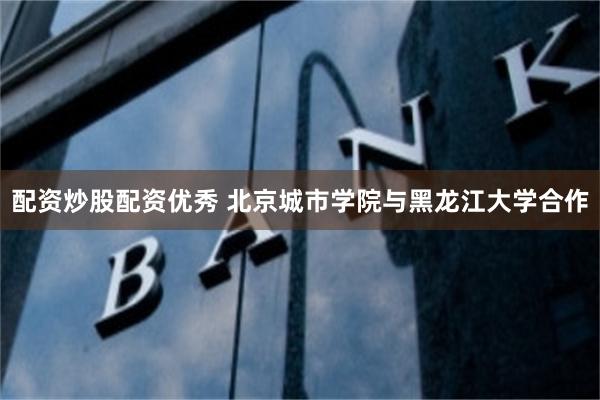 配资炒股配资优秀 北京城市学院与黑龙江大学合作