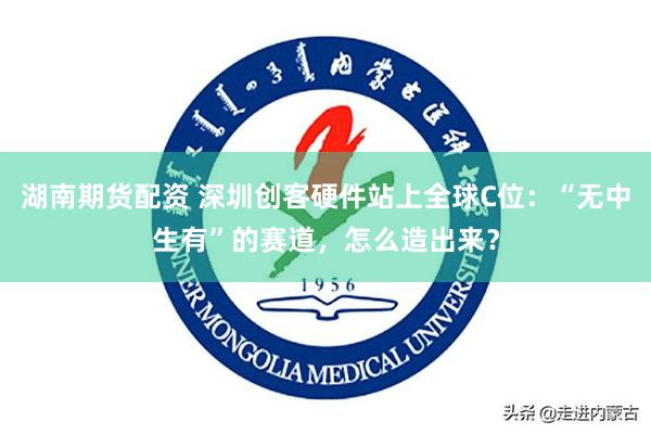 湖南期货配资 深圳创客硬件站上全球C位：“无中生有”的赛道，怎么造出来？