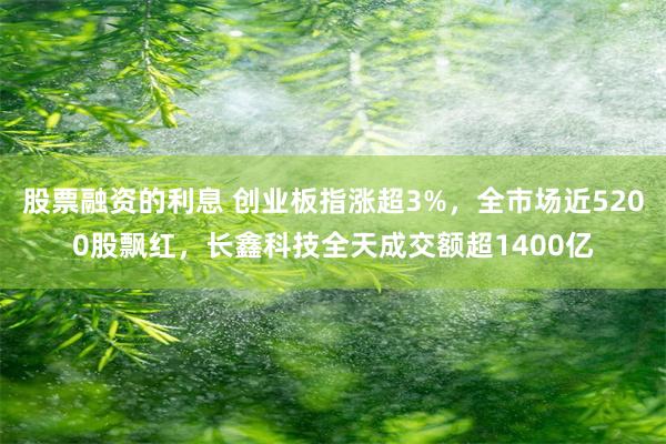 股票融资的利息 创业板指涨超3%，全市场近5200股飘红，长鑫科技全天成交额超1400亿