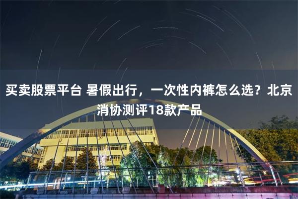 买卖股票平台 暑假出行，一次性内裤怎么选？北京消协测评18款产品