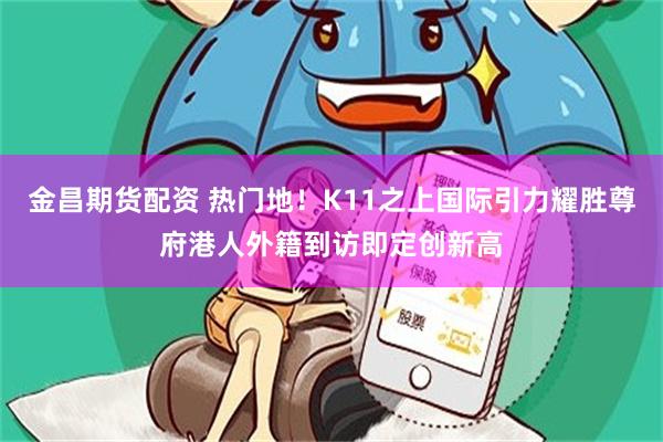 金昌期货配资 热门地！K11之上国际引力耀胜尊府港人外籍到访即定创新高