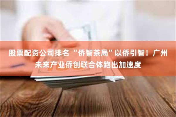 股票配资公司排名 “侨智茶局”以侨引智！广州未来产业侨创联合体跑出加速度