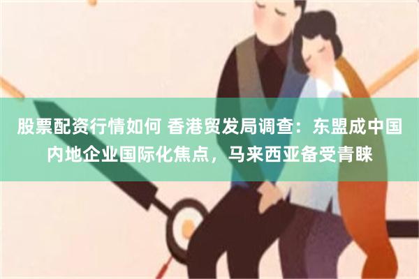 股票配资行情如何 香港贸发局调查：东盟成中国内地企业国际化焦点，马来西亚备受青睐