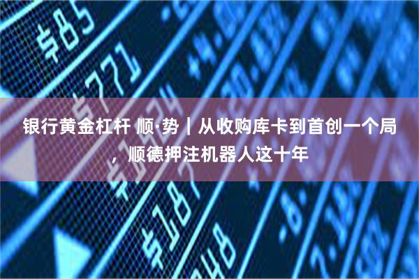 银行黄金杠杆 顺·势｜从收购库卡到首创一个局，顺德押注机器人这十年