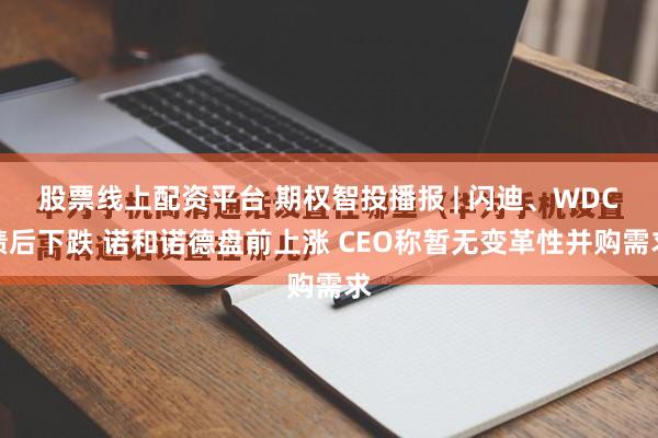 股票线上配资平台 期权智投播报 | 闪迪、WDC绩后下跌 诺和诺德盘前上涨 CEO称暂无变革性并购需求